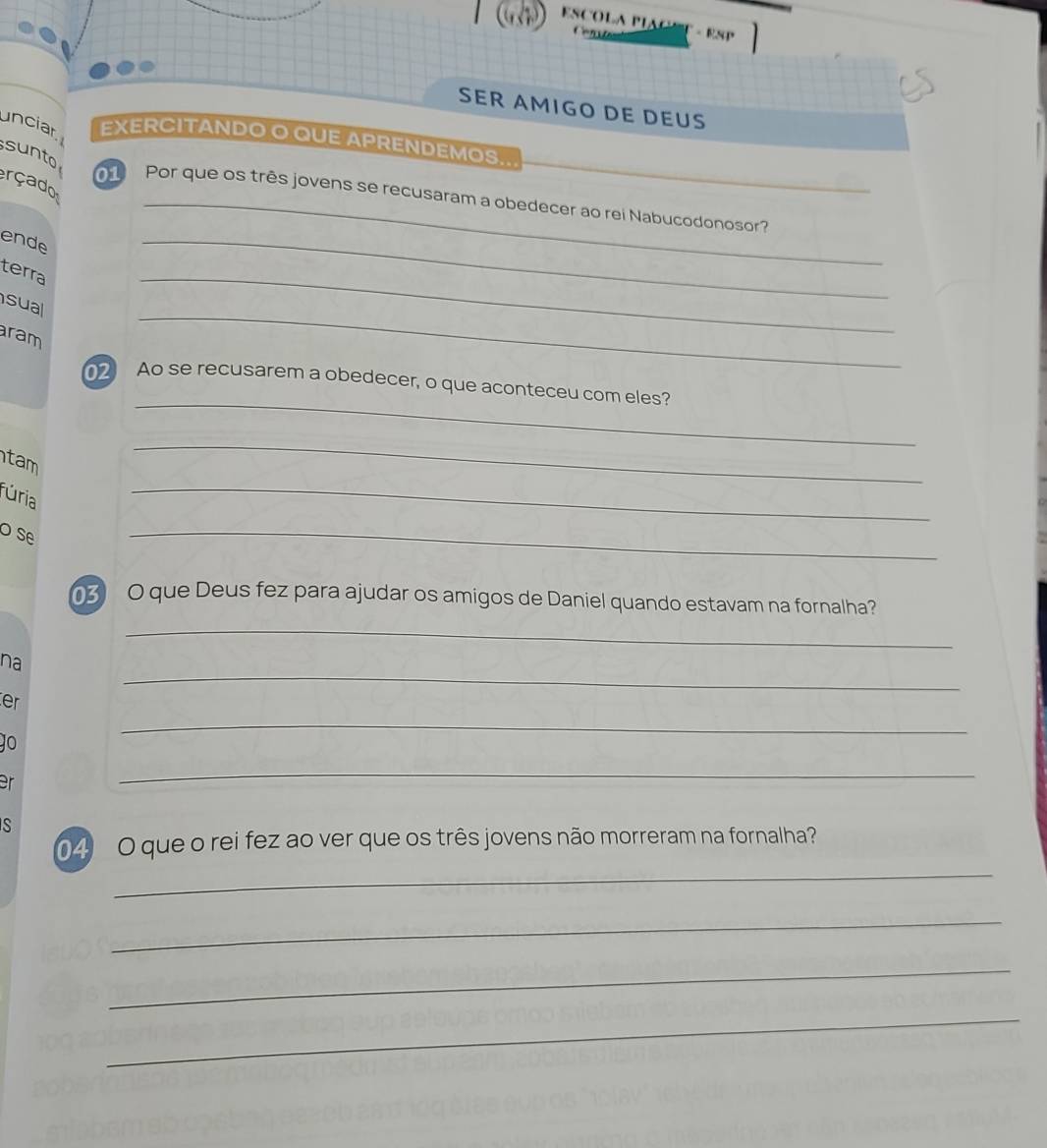 ESP 
SER AMIGO DE DEUS 
unciar EXERCITANDO O QUE APRENDEMOS.. 
sunto 
rçado 
Por que os três jovens se recusaram a obedecer ao rei Nabucodonosor? 
ende 
terra 
sua 
_ 
ram 
_ 
_ 
_ 
2 Ao se recusarem a obedecer, o que aconteceu com eles? 
tam 
_ 
fúria 
_ 
o se 
_ 
O que Deus fez para ajudar os amigos de Daniel quando estavam na fornalha? 
_ 
_ 
na 
er 
JO 
_ 
er 
_ 
S 
_ 
4 O que o rei fez ao ver que os três jovens não morreram na fornalha? 
_ 
_ 
_