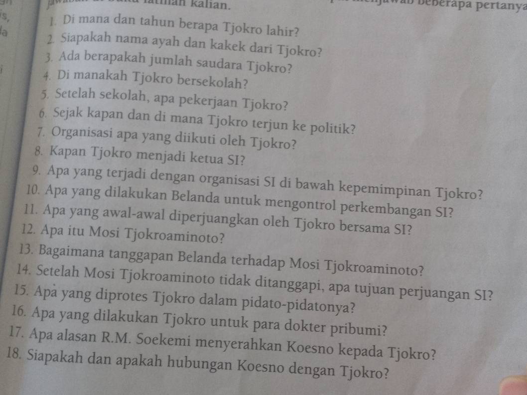 fatmán kalıan. 
V ab beberapa pertanya 
s 1. Di mana dan tahun berapa Tjokro lahir? 
la 2. Siapakah nama ayah dan kakek dari Tjokro? 
3. Ada berapakah jumlah saudara Tjokro? 
4. Di manakah Tjokro bersekolah? 
5. Setelah sekolah, apa pekerjaan Tjokro? 
6. Sejak kapan dan di mana Tjokro terjun ke politik? 
7. Organisasi apa yang diikuti oleh Tjokro? 
8. Kapan Tjokro menjadi ketua SI? 
9. Apa yang terjadi dengan organisasi SI di bawah kepemimpinan Tjokro? 
10. Apa yang dilakukan Belanda untuk mengontrol perkembangan SI? 
11. Apa yang awal-awal diperjuangkan oleh Tjokro bersama SI? 
12. Apa itu Mosi Tjokroaminoto? 
13. Bagaimana tanggapan Belanda terhadap Mosi Tjokroaminoto? 
14. Setelah Mosi Tjokroaminoto tidak ditanggapi, apa tujuan perjuangan SI? 
15. Apa yang diprotes Tjokro dalam pidato-pidatonya? 
16. Apa yang dilakukan Tjokro untuk para dokter pribumi? 
17. Apa alasan R.M. Soekemi menyerahkan Koesno kepada Tjokro? 
18. Siapakah dan apakah hubungan Koesno dengan Tjokro?