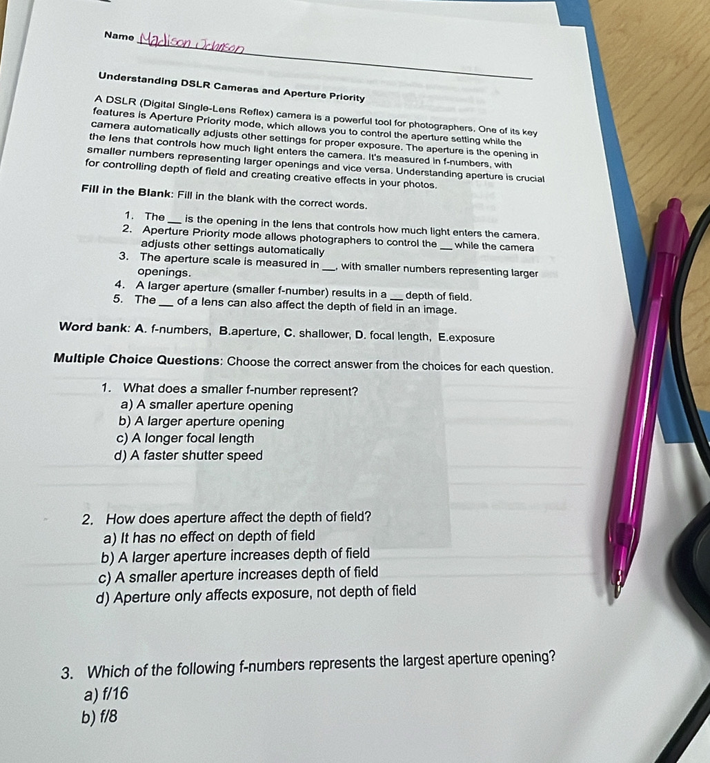 Name
Understanding DSLR Cameras and Aperture Priority
A DSLR (Digital Single-Lens Reflex) camera is a powerful tool for photographers. One of its key
features is Aperture Priority mode, which allows you to control the aperture setting while the
camera automatically adjusts other settings for proper exposure. The aperture is the opening in
the lens that controls how much light enters the camera. It's measured in f -numbers, with
smaller numbers representing larger openings and vice versa. Understanding aperture is crucial
for controlling depth of field and creating creative effects in your photos.
Fill in the Blank: Fill in the blank with the correct words.
1. The _is the opening in the lens that controls how much light enters the camera.
2. Aperture Priority mode allows photographers to control the _while the camera
adjusts other settings automatically
3. The aperture scale is measured in _with smaller numbers representing larger
openings.
4. A larger aperture (smaller f-number) results in a depth of field.
5. The _of a lens can also affect the depth of field in an image.
Word bank: A. f-numbers, B.aperture, C. shallower, D. focal length, E.exposure
Multiple Choice Questions: Choose the correct answer from the choices for each question.
1. What does a smaller f -number represent?
a) A smaller aperture opening
b) A larger aperture opening
c) A longer focal length
d) A faster shutter speed
2. How does aperture affect the depth of field?
a) It has no effect on depth of field
b) A larger aperture increases depth of field
c) A smaller aperture increases depth of field
d) Aperture only affects exposure, not depth of field
3. Which of the following f -numbers represents the largest aperture opening?
a) f/16
b) f/8