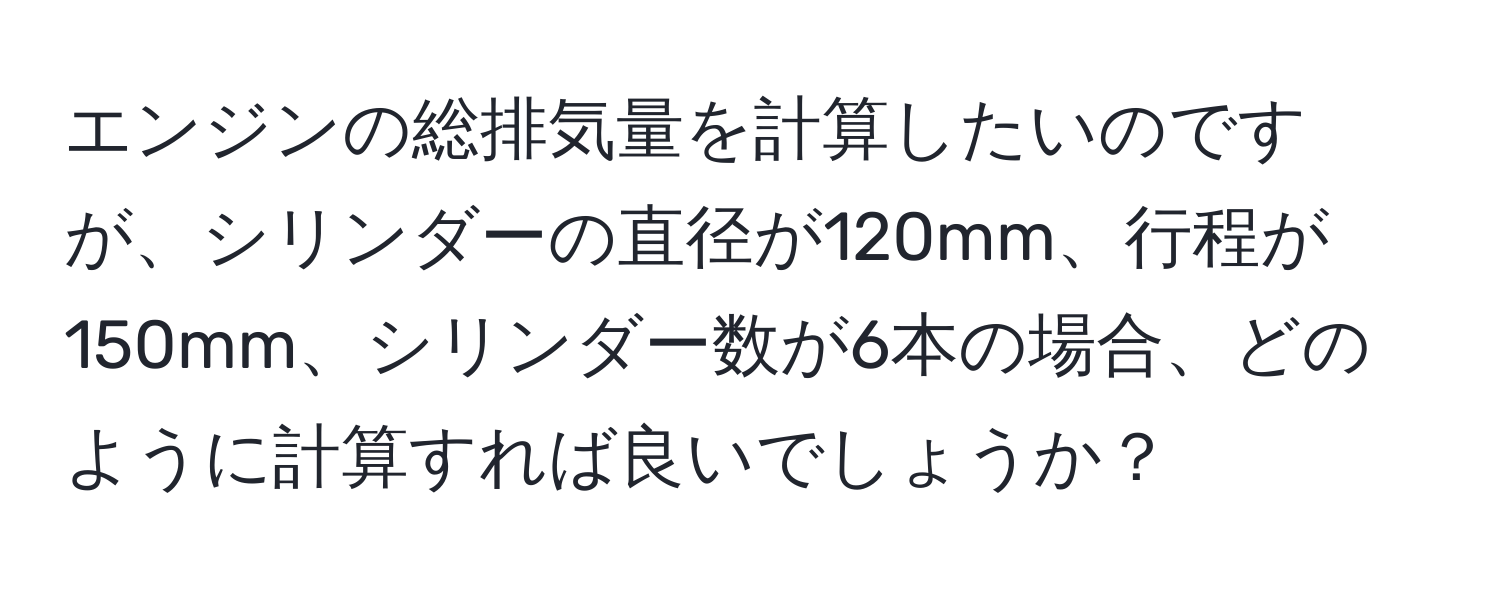 エンジンの総排気量を計算したいのですが、シリンダーの直径が120mm、行程が150mm、シリンダー数が6本の場合、どのように計算すれば良いでしょうか？