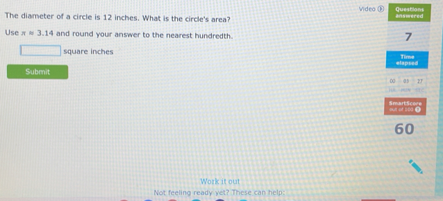 Video ⑥ Questions 
The diameter of a circle is 12 inches. What is the circle's area? answered 
Use π approx 3.14 and round your answer to the nearest hundredth.
7
square inches
elapsed Time 
Submit 
00 03 27 
N 
SmartScore out of 100 Ω
60
Work it out 
Not feeling ready yet? These can help: