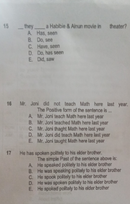 15 _they_ a Habibie & Ainun movie in theater?
A. Has, seen
B. Do, see
C. Have, seen
D. Do, has seen
E. Did, saw
16 Mr. Joni did not teach Math here last year.
The Positive form of the sentence is ...
A. Mr. Joni teach Math here last year
B. Mr. Joni teached Math here last year
C. Mr. Joni thaght Math here last year
D. Mr. Joni did teach Math here last year
E. Mr. Joni taught Math here last year
17 He has spoken politely to his elder brother.
The simple Past of the sentence above is:
A. He speaked politely to his elder brother
B. He was speaking politely to his elder brother
C. He spook politely to his elder brother
D. He was spoken politely to his elder brother
E. He spoked politely to his elder brother