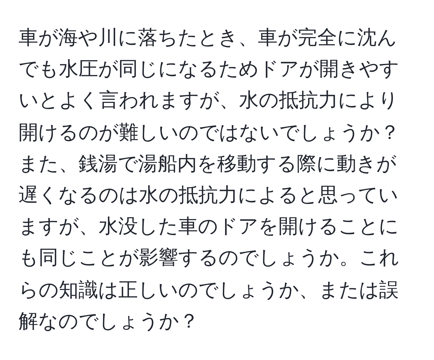 車が海や川に落ちたとき、車が完全に沈んでも水圧が同じになるためドアが開きやすいとよく言われますが、水の抵抗力により開けるのが難しいのではないでしょうか？また、銭湯で湯船内を移動する際に動きが遅くなるのは水の抵抗力によると思っていますが、水没した車のドアを開けることにも同じことが影響するのでしょうか。これらの知識は正しいのでしょうか、または誤解なのでしょうか？