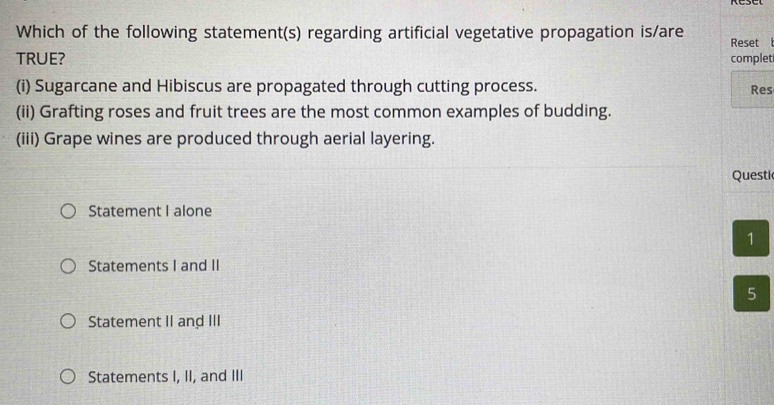 Which of the following statement(s) regarding artificial vegetative propagation is/are Reset 
TRUE? complet
(i) Sugarcane and Hibiscus are propagated through cutting process. Res
(ii) Grafting roses and fruit trees are the most common examples of budding.
(iii) Grape wines are produced through aerial layering.
Questi
Statement I alone
1
Statements I and II
5
Statement II and III
Statements I, II, and III