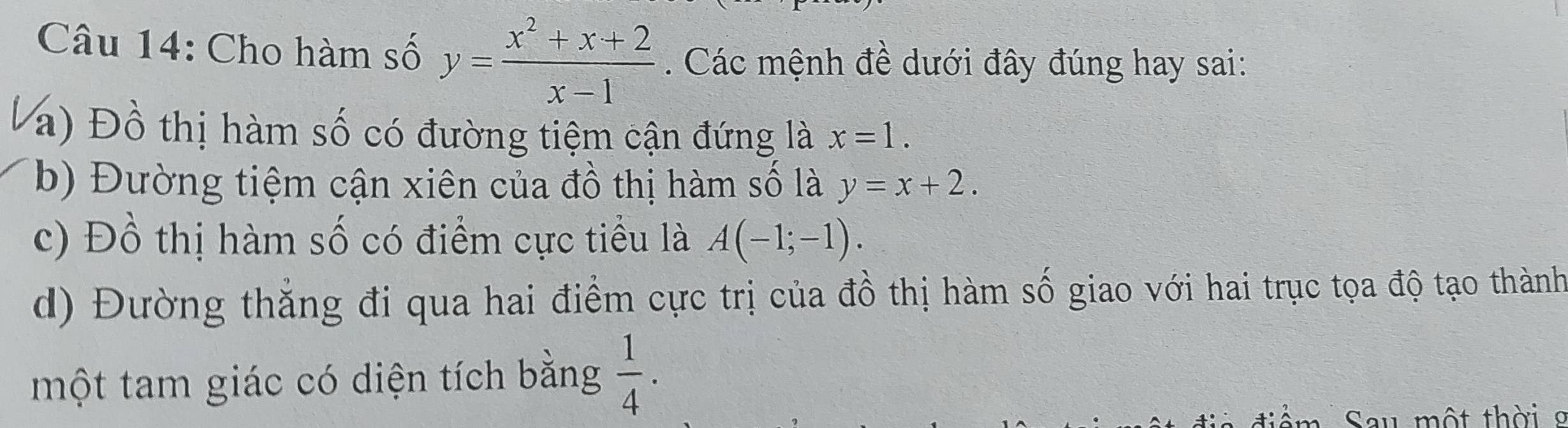 Cho hàm số y= (x^2+x+2)/x-1 . Các mệnh đề dưới đây đúng hay sai:
a) Đồ thị hàm số có đường tiệm cận đứng là x=1. 
b) Đường tiệm cận xiên của đồ thị hàm số là y=x+2. 
c) Đồ thị hàm số có điểm cực tiểu là A(-1;-1).
d) Đường thăng đi qua hai điểm cực trị của đồ thị hàm số giao với hai trục tọa độ tạo thành
một tam giác có diện tích bằng  1/4 . 
d ể Sau một thời g