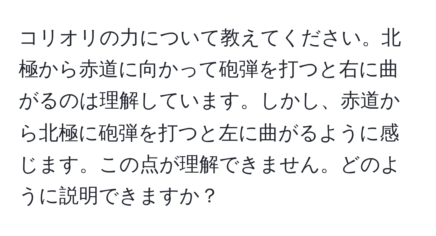 コリオリの力について教えてください。北極から赤道に向かって砲弾を打つと右に曲がるのは理解しています。しかし、赤道から北極に砲弾を打つと左に曲がるように感じます。この点が理解できません。どのように説明できますか？