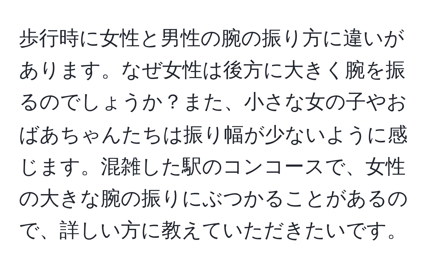 歩行時に女性と男性の腕の振り方に違いがあります。なぜ女性は後方に大きく腕を振るのでしょうか？また、小さな女の子やおばあちゃんたちは振り幅が少ないように感じます。混雑した駅のコンコースで、女性の大きな腕の振りにぶつかることがあるので、詳しい方に教えていただきたいです。