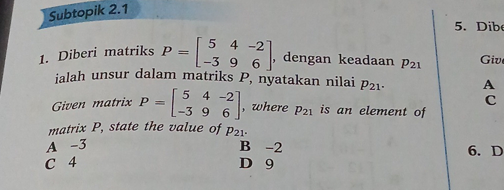 Subtopik 2.1
5. Dib
1. Diberi matriks P=beginbmatrix 5&4&-2 -3&9&6endbmatrix , dengan keadaan p_21 Giv
ialah unsur dalam matriks P, nyatakan nilai p_21. 
A
C
Given matrix P=beginbmatrix 5&4&-2 -3&9&6endbmatrix , where p_21 is an element of
matrix P, state the value of p_21.
A -3 B -2 6. D
C 4 D 9