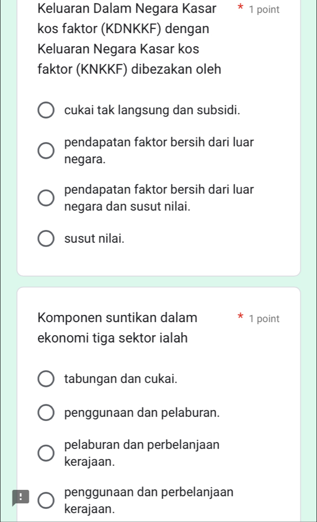 Keluaran Dalam Negara Kasar 1 point
kos faktor (KDNKKF) dengan
Keluaran Negara Kasar kos
faktor (KNKKF) dibezakan oleh
cukai tak langsung dan subsidi.
pendapatan faktor bersih dari luar
negara.
pendapatan faktor bersih dari luar
negara dan susut nilai.
susut nilai.
Komponen suntikan dalam 1 point
ekonomi tiga sektor ialah
tabungan dan cukai.
penggunaan dan pelaburan.
pelaburan dan perbelanjaan
kerajaan.
! penggunaan dan perbelanjaan
kerajaan.