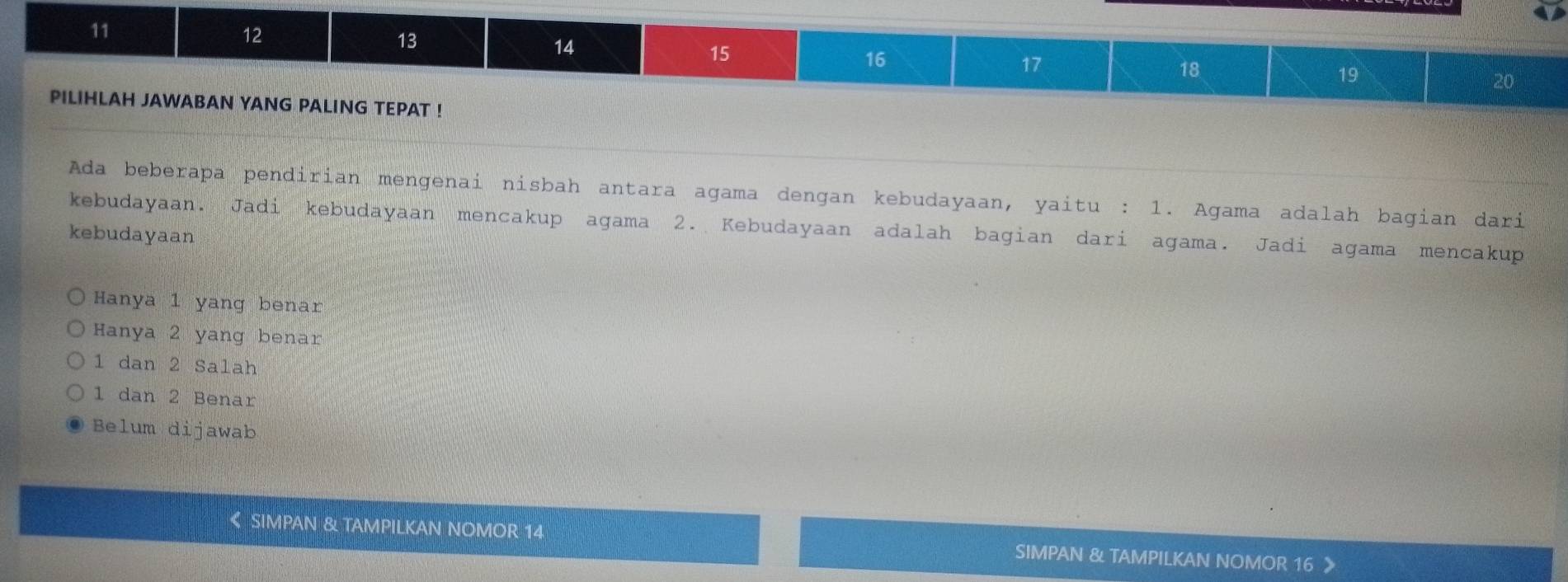 11
12
13
14
15
16
17
18
19
20
PILIHLAH JAWABAN YANG PALING TEPAT !
Ada beberapa pendirian mengenai nisbah antara agama dengan kebudayaan, yaitu : 1. Agama adalah bagian dari
kebudayaan. Jadi kebudayaan mencakup agama 2. Kebudayaan adalah bagian dari agama. Jadi agama mencakup
kebudayaan
Hanya 1 yang benar
Hanya 2 yang benar
1 dan 2 Salah
1 dan 2 Benar
Belum dijawab
《 SIMPAN & TAMPILKAN NOMOR 14 SIMPAN & TAMPILKAN NOMOR 16 》