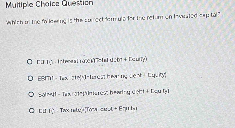 Question
Which of the following is the correct formula for the return on invested capital?
EBIT(1 - Interest rate)/(Total debt + Equity)
EBIT(1 - Tax rate)/(Interest-bearing debt + Equity)
Sales(1 - Tax rate)/(Interest-bearing debt + Equity)
EBIT(1 - Tax rate)/(Total debt + Equity)