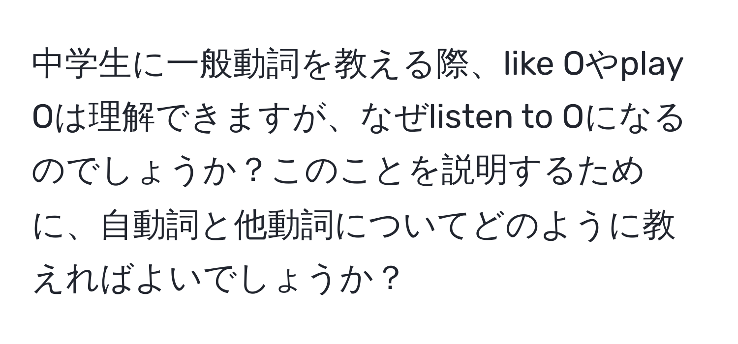 中学生に一般動詞を教える際、like Oやplay Oは理解できますが、なぜlisten to Oになるのでしょうか？このことを説明するために、自動詞と他動詞についてどのように教えればよいでしょうか？