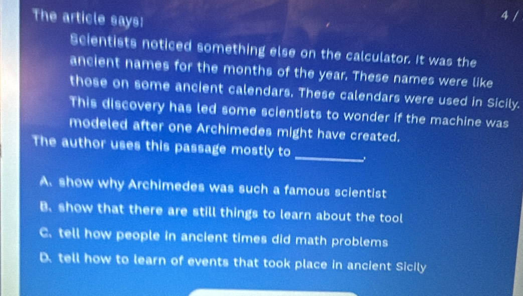 The article says:
4 /
Scientists noticed something else on the calculator. It was the
ancient names for the months of the year. These names were like
those on some ancient calendars. These calendars were used in Sicily.
This discovery has led some scientists to wonder if the machine was
modeled after one Archimedes might have created.
_
The author uses this passage mostly to
.
A. show why Archimedes was such a famous scientist
B. show that there are still things to learn about the tool
C. tell how people in ancient times did math problems
D. tell how to learn of events that took place in ancient Sicily