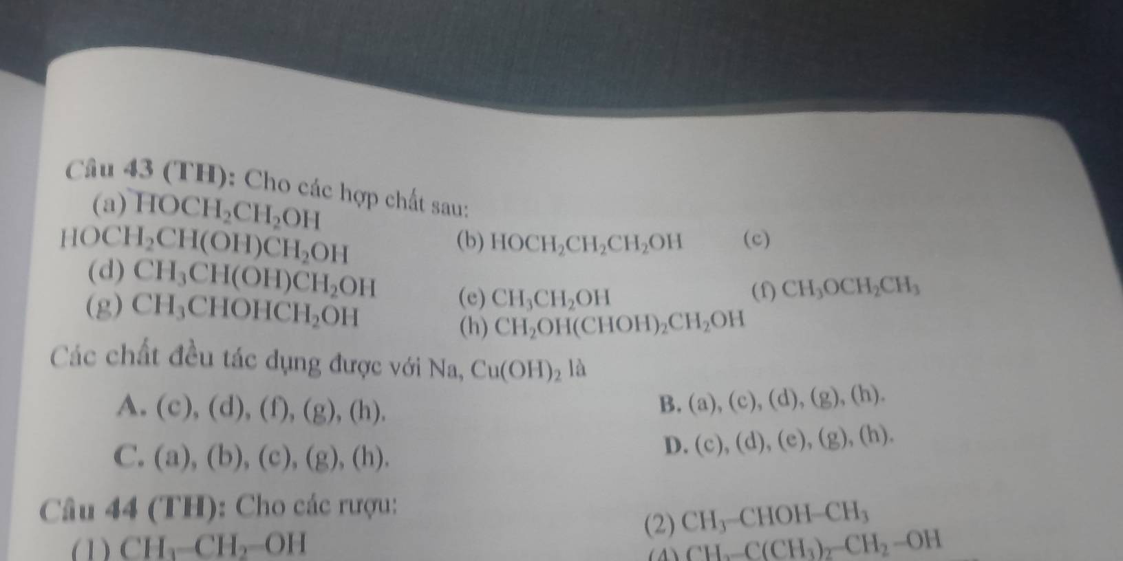 (TH): Cho các hợp chất sau:
(a) HOCH_2CH_2OH
HOCH_2CH(OH)CH_2OH
(b) HOCH_2CH_2CH_2OH (c)
(d) CH_3CH(OH)CH_2OH
(e) CH_3CH_2OH (f) CH_3OCH_2CH_3
(g) CH_3CHOHCH_2OH CH_2OH(CHOH)_2CH_2OH
(h)
Các chất đều tác dụng được với Na, Cu(OH)_2la
A. (c),(d),(f), (g),(h).
B. (a),(c),(d), (g),(h).
C. (a),(b),(c),(g),(h).
D. (c),(d),(e),(g),(h). 
Câu 44(TH) ): Cho các rượu:
(2) CH_3-CHOH-CH_3
(1) CH_3-CH_2=OH
CH_2-C(CH_3)_2-CH_2-OH