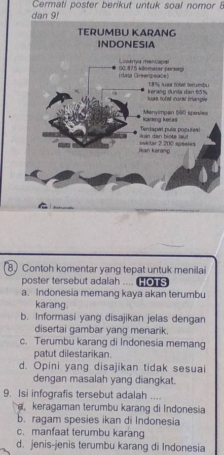 Cermati poster berikut untuk soal nomor 8
dan 9!
8 Contoh komentar yang tepat untuk menilai
poster tersebut adalah .... HOTS
a. Indonesia memang kaya akan terumbu
karang.
b. Informasi yang disajikan jelas dengan
disertai gambar yang menarik.
c. Terumbu karang di Indonesia memang
patut dilestarikan.
d. Opini yang disajikan tidak sesuai
dengan masalah yang diangkat.
9. Isi infografis tersebut adalah ....
a. keragaman terumbu karang di Indonesia
b. ragam spesies ikan di Indonesia
c. manfaat terumbu karang
d. jenis-jenis terumbu karang di Indonesia