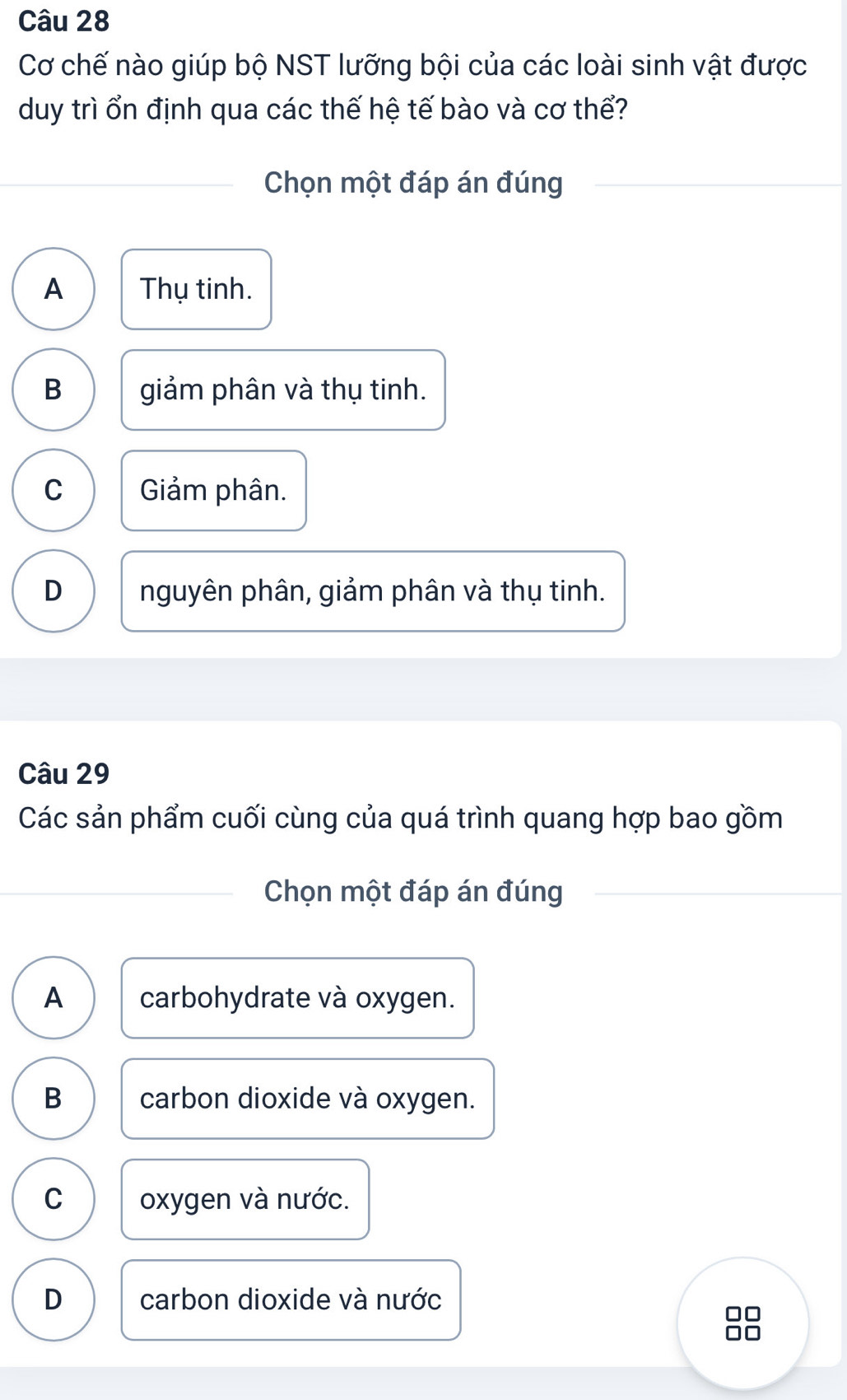 Cơ chế nào giúp bộ NST lưỡng bội của các loài sinh vật được
duy trì ổn định qua các thế hệ tế bào và cơ thể?
Chọn một đáp án đúng
A Thụ tinh.
B giảm phân và thụ tinh.
C Giảm phân.
D nguyên phân, giảm phân và thụ tinh.
Câu 29
Các sản phẩm cuối cùng của quá trình quang hợp bao gồm
Chọn một đáp án đúng
A carbohydrate và oxygen.
B carbon dioxide và oxygen.
C oxygen và nước.
D carbon dioxide và nước
88