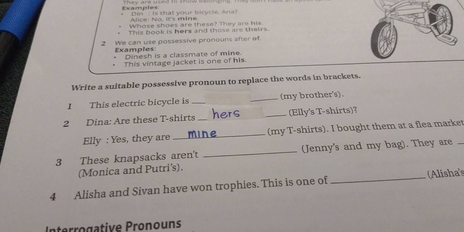 They are used to show belonging. They don't have 
Examples: 
Din : Is that your bicycle, Ana? 
Alice: No, it's mine. 
Whose shoes are these? They are his. 
This book is hers and those are theirs. 
2 We can use possessive pronouns after of. 
Examples: 
Dinesh is a classmate of mine. 
This vintage jacket is one of his. 
Write a suitable possessive pronoun to replace the words in brackets. 
1 This electric bicycle is __(my brother's). 
2 Dina: Are these T-shirts _hers _Elly's T-shirts)? 
Elly : Yes, they are _mine_ (my T-shirts). I bought them at a flea market 
3 These knapsacks aren't _(Jenny's and my bag). They are 
(Monica and Putri’s). 
4 Alisha and Sivan have won trophies. This is one of _(Alisha's 
Interrogative Pronouns
