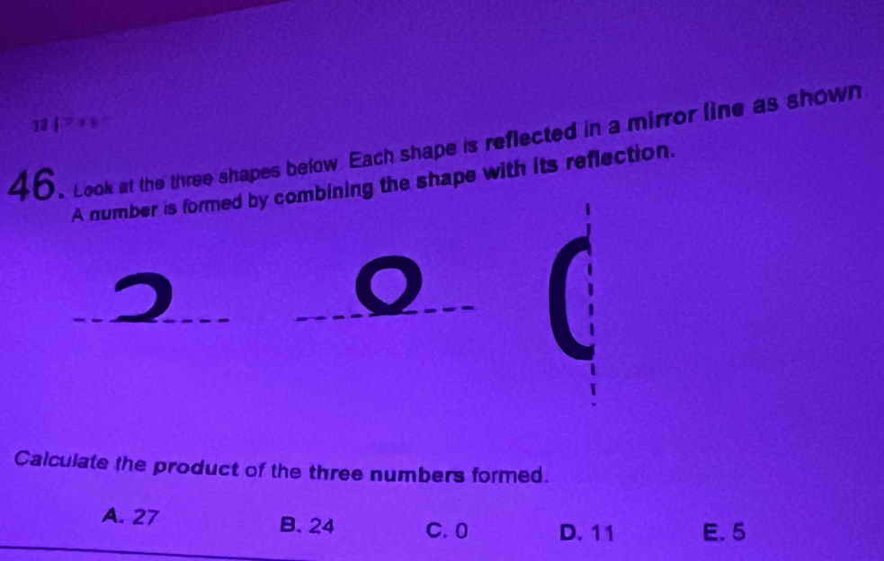 12 | > + s
46. Look at the three shapes below. Each shape is reflected in a mirror line as shown
A number is formed by combining the shape with its reflection.
Calculate the product of the three numbers formed.
A. 27 B. 24 C. 0 D. 11 E. 5