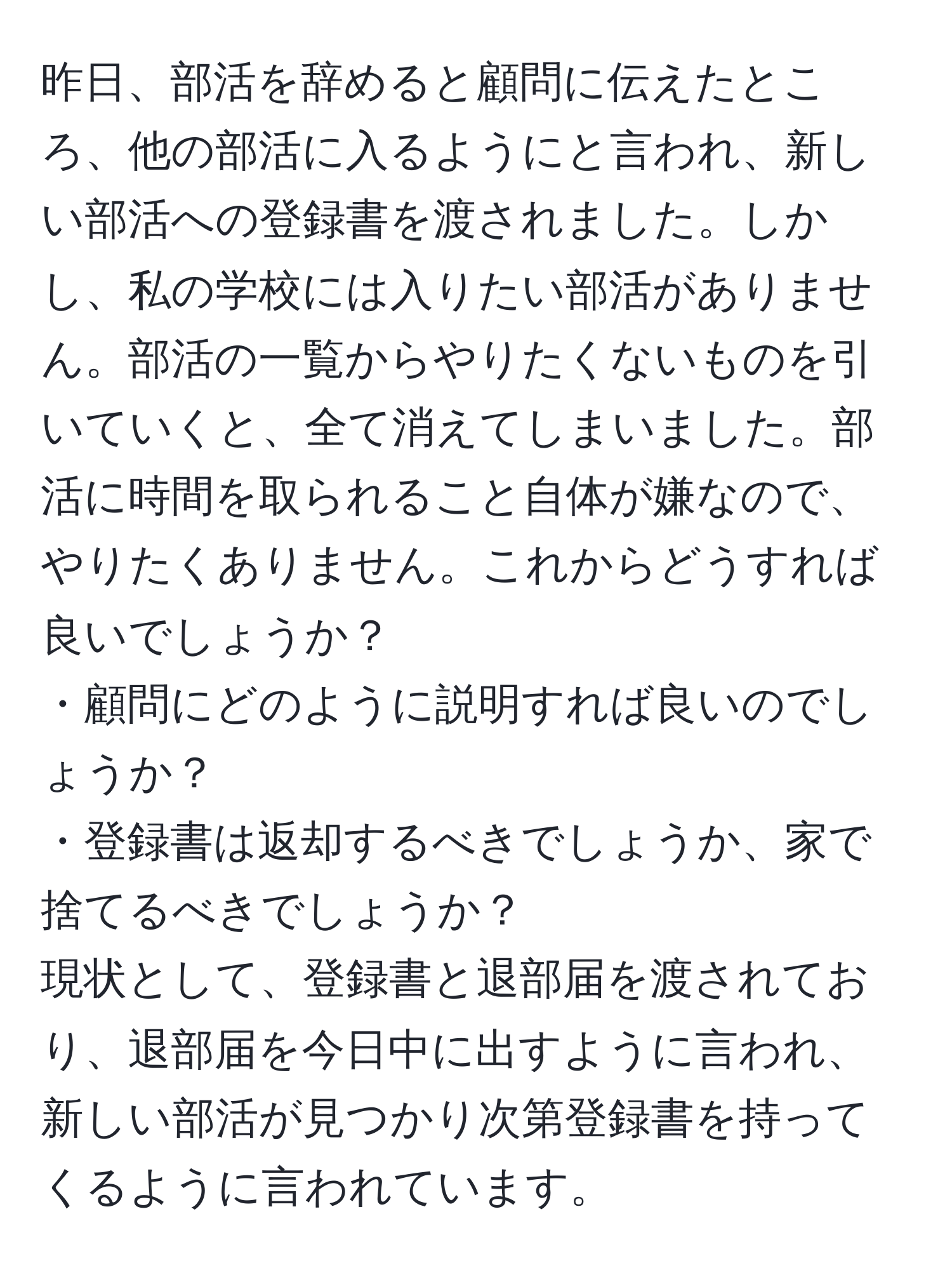 昨日、部活を辞めると顧問に伝えたところ、他の部活に入るようにと言われ、新しい部活への登録書を渡されました。しかし、私の学校には入りたい部活がありません。部活の一覧からやりたくないものを引いていくと、全て消えてしまいました。部活に時間を取られること自体が嫌なので、やりたくありません。これからどうすれば良いでしょうか？  
・顧問にどのように説明すれば良いのでしょうか？  
・登録書は返却するべきでしょうか、家で捨てるべきでしょうか？  
現状として、登録書と退部届を渡されており、退部届を今日中に出すように言われ、新しい部活が見つかり次第登録書を持ってくるように言われています。