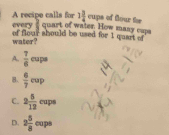 A recipe calls for 1 3/4  cups of flour for
every quart of water. How many cups
of flour should be used for 1 quart of
water?
A.  7/6  _  = 2ps
B.  6/7 cup
C. 2 5/12 cups
D. 2 5/8 cups