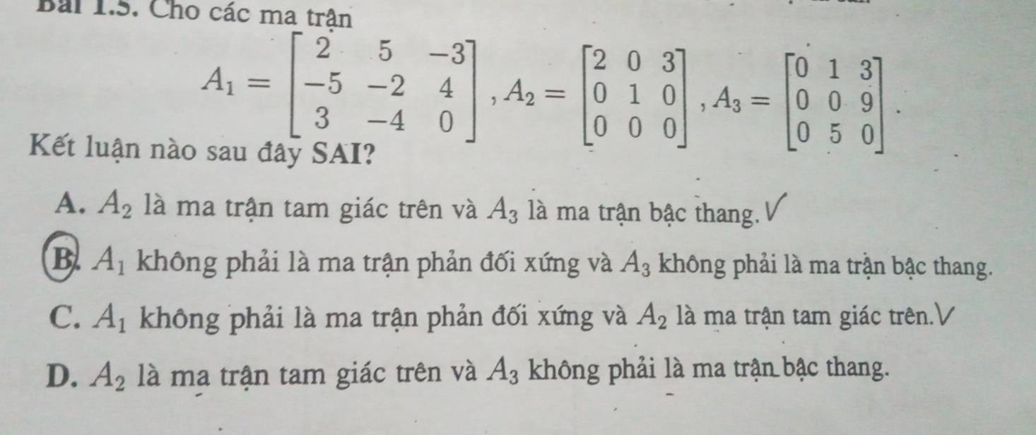 Bái 1.5. Cho các ma trân
A_1=beginbmatrix 2&5&-3 -5&-2&4 3&-4&0endbmatrix , A_2=beginbmatrix 2&0&3 0&1&0 0&0&0endbmatrix , A_3=beginbmatrix 0&1&3 0&0&9 0&5&0endbmatrix. 
Kết luận nào sau đây SAI?
A. A_2 là ma trận tam giác trên và A_3 là ma trận bậc thang.
B. A_1 không phải là ma trận phản đối xứng và A_3 không phải là ma trận bậc thang.
C. A_1 không phải là ma trận phản đối xứng và A_2 là ma trận tam giác trên.V
D. A_2 là ma trận tam giác trên và A_3 không phải là ma trận bậc thang.