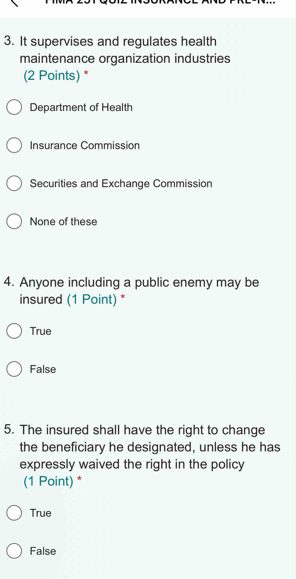 It supervises and regulates health
maintenance organization industries
(2 Points) *
Department of Health
Insurance Commission
Securities and Exchange Commission
None of these
4. Anyone including a public enemy may be
insured (1 Point) *
True
False
5. The insured shall have the right to change
the beneficiary he designated, unless he has
expressly waived the right in the policy
(1 Point) *
True
False