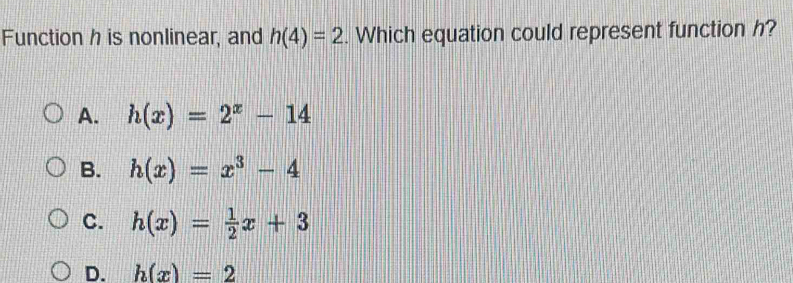 Function h is nonlinear, and h(4)=2. Which equation could represent function h?
A. h(x)=2^x-14
B. h(x)=x^3-4
C. h(x)= 1/2 x+3
D. h(x)=2