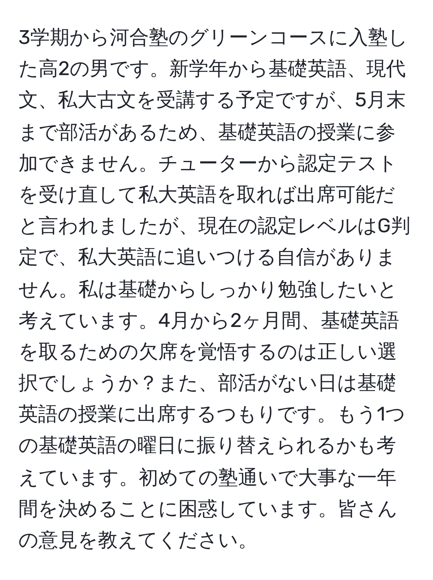 3学期から河合塾のグリーンコースに入塾した高2の男です。新学年から基礎英語、現代文、私大古文を受講する予定ですが、5月末まで部活があるため、基礎英語の授業に参加できません。チューターから認定テストを受け直して私大英語を取れば出席可能だと言われましたが、現在の認定レベルはG判定で、私大英語に追いつける自信がありません。私は基礎からしっかり勉強したいと考えています。4月から2ヶ月間、基礎英語を取るための欠席を覚悟するのは正しい選択でしょうか？また、部活がない日は基礎英語の授業に出席するつもりです。もう1つの基礎英語の曜日に振り替えられるかも考えています。初めての塾通いで大事な一年間を決めることに困惑しています。皆さんの意見を教えてください。