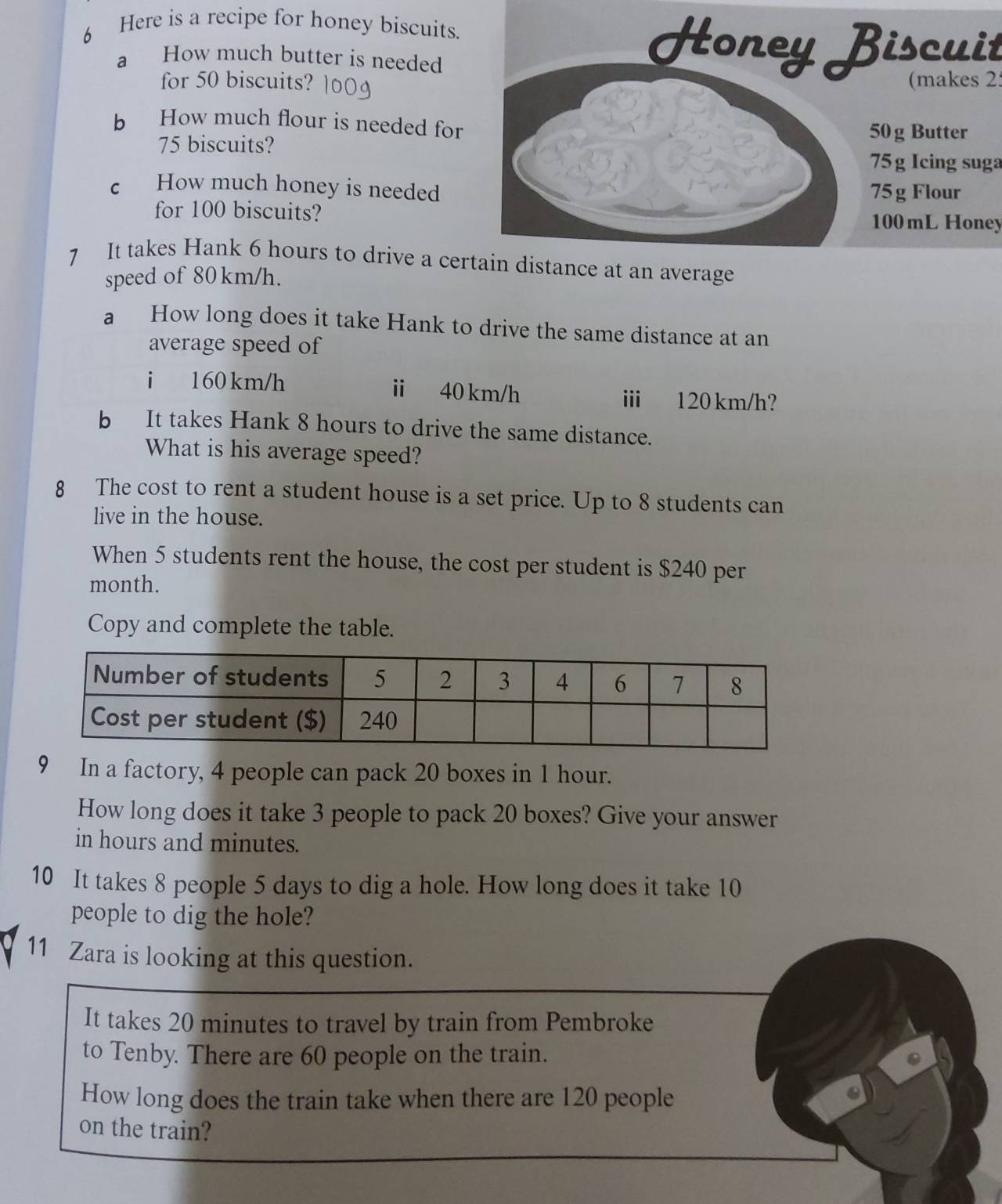 Here is a recipe for honey biscuits. 
a How much butter is needed Honey Biscuit 
for 50 biscuits? (makes 2 
b How much flour is needed for 50g Butter
75 biscuits?
75 g Icing suga 
c How much honey is needed 75g Flour 
for 100 biscuits? 100 mL Honey 
7 It takes Hank 6 hours to drive a certain distance at an average 
speed of 80km/h. 
a How long does it take Hank to drive the same distance at an 
average speed of 
i 160 km/h ⅱ 40 km/h i 120 km/h? 
b It takes Hank 8 hours to drive the same distance. 
What is his average speed? 
8 The cost to rent a student house is a set price. Up to 8 students can 
live in the house. 
When 5 students rent the house, the cost per student is $240 per
month. 
Copy and complete the table. 
9 In a factory, 4 people can pack 20 boxes in 1 hour. 
How long does it take 3 people to pack 20 boxes? Give your answer 
in hours and minutes. 
10 It takes 8 people 5 days to dig a hole. How long does it take 10
people to dig the hole? 
11 Zara is looking at this question. 
It takes 20 minutes to travel by train from Pembroke 
to Tenby. There are 60 people on the train. 
How long does the train take when there are 120 people 
on the train?