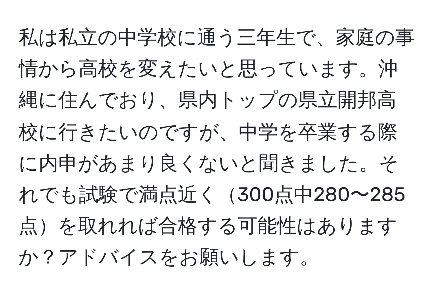 私は私立の中学校に通う三年生で、家庭の事情から高校を変えたいと思っています。沖縄に住んでおり、県内トップの県立開邦高校に行きたいのですが、中学を卒業する際に内申があまり良くないと聞きました。それでも試験で満点近く300点中280〜285点を取れれば合格する可能性はありますか？アドバイスをお願いします。