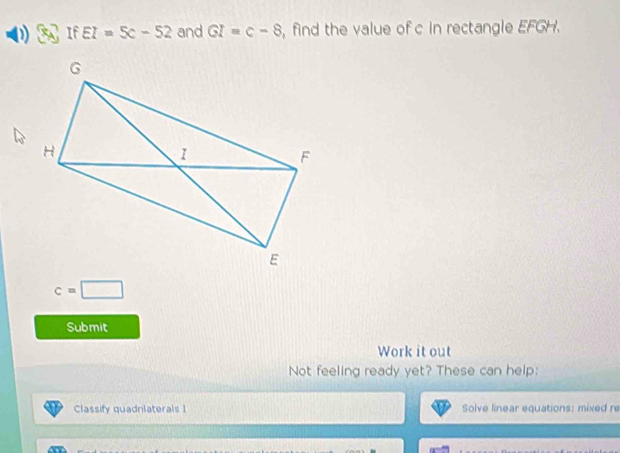 If EI=5c-52 and GI=c-8 , find the value of c in rectangle EFGH.
c=□
Submit 
Work it out 
Not feeling ready yet? These can help: 
Classify quadnlaterals I Solve linear equations: mixed re