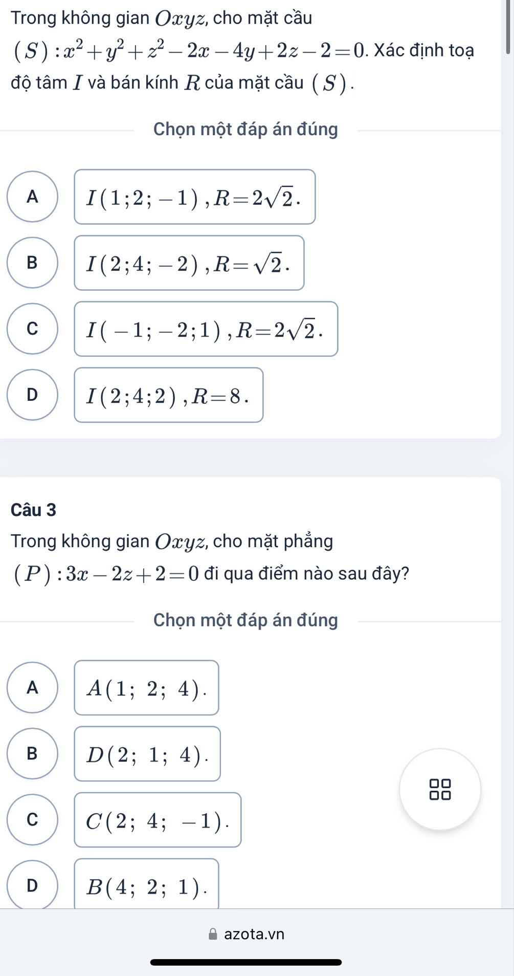 Trong không gian Oxyz, cho mặt cầu
(S):x^2+y^2+z^2-2x-4y+2z-2=0. Xác định toạ
độ tâm I và bán kính R của mặt cầu ( S).
Chọn một đáp án đúng
A I(1;2;-1), R=2sqrt(2).
B I(2;4;-2), R=sqrt(2).
C I(-1;-2;1), R=2sqrt(2).
D I(2;4;2), R=8. 
Câu 3
Trong không gian Oxyz, cho mặt phẳng
. P ):3x-2z+2=0 đi qua điểm nào sau đây?
Chọn một đáp án đúng
A A(1;2;4).
B D(2;1;4).
□□
C C(2;4;-1).
D B(4;2;1). 
azota.vn