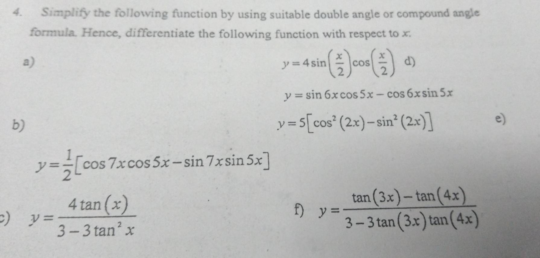 Simplify the following function by using suitable double angle or compound angle 
formula. Hence, differentiate the following function with respect to x. 
a)
y=4sin ( x/2 )cos ( x/2 ) d)
y=sin 6xcos 5x-cos 6xsin 5x
b)
y=5[cos^2(2x)-sin^2(2x)]
e)
y= 1/2 [cos 7xcos 5x-sin 7xsin 5x]
) y= 4tan (x)/3-3tan^2x 
f) y= (tan (3x)-tan (4x))/3-3tan (3x)tan (4x) 