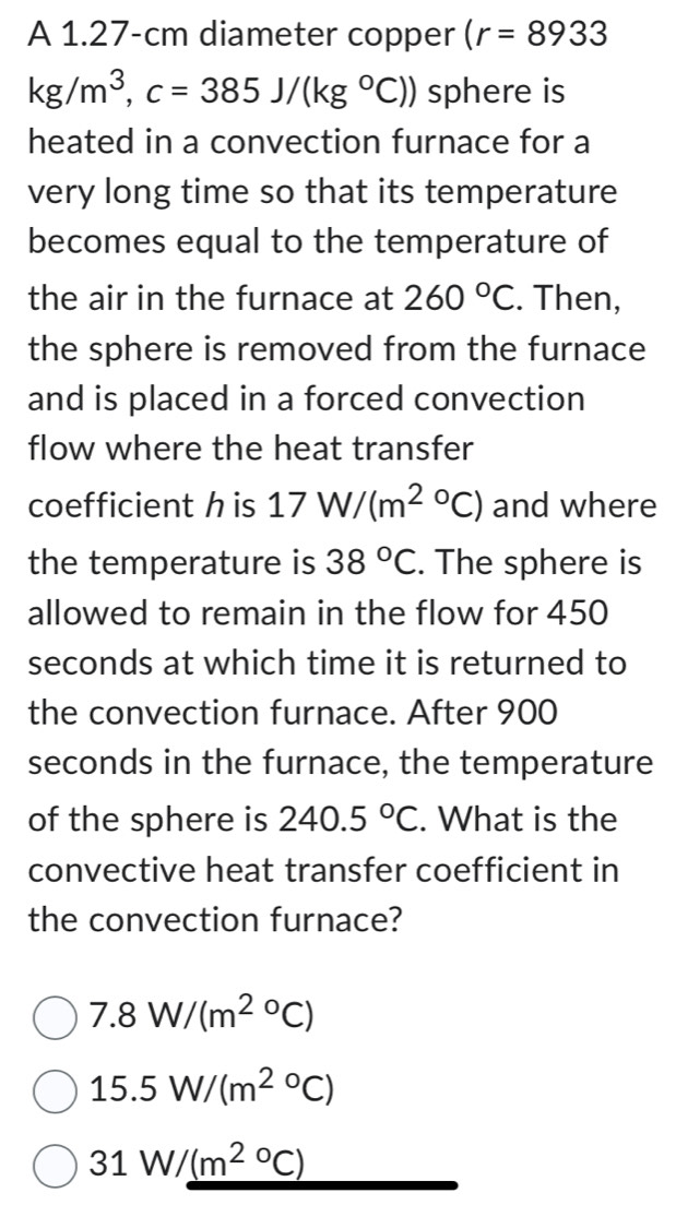 A 1.27-cm diameter copper (r=8933
kg/m^3, c=385J/(kg°C)) sphere is
heated in a convection furnace for a
very long time so that its temperature
becomes equal to the temperature of
the air in the furnace at 260°C. Then,
the sphere is removed from the furnace
and is placed in a forced convection
flow where the heat transfer
coefficient h is 17W/(m^(2circ)C) and where
the temperature is 38°C. The sphere is
allowed to remain in the flow for 450
seconds at which time it is returned to
the convection furnace. After 900
seconds in the furnace, the temperature
of the sphere is 240.5°C. What is the
convective heat transfer coefficient in
the convection furnace?
7.8W/(m^((2circ)^c)^circ C)
15.5W/(m^(2circ)C)
31W/_ (m^(2circ)C)