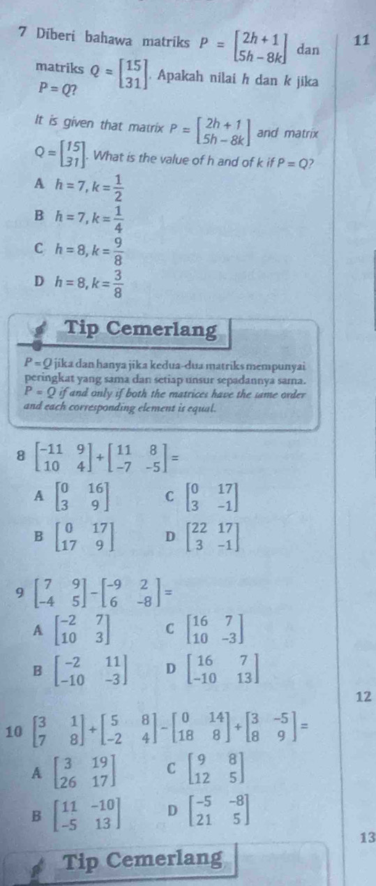 Diberi bahawa matriks P=beginbmatrix 2h+1 5h-8kendbmatrix dan 11
matriks Q=beginbmatrix 15 31endbmatrix . Apakah nilai h dan k jika
P=Q 2
It is given that matrix P=beginbmatrix 2h+1 5h-8kendbmatrix and matrix
Q=beginbmatrix 15 31endbmatrix. What is the value of h and of k if P=Q
A h=7,k= 1/2 
B h=7,k= 1/4 
C h=8,k= 9/8 
D h=8,k= 3/8 
Tip Cemerlang
P=Q jika dan hanya jika kedua-dua matriks mempunyai
peringkat yang sama dan setiap unsur sepadannya sama.
P=Q if and only if both the matrices have the same order 
and each corresponding element is equal.
8 beginbmatrix -11&9 10&4endbmatrix +beginbmatrix 11&8 -7&-5endbmatrix =
A beginbmatrix 0&16 3&9endbmatrix C beginbmatrix 0&17 3&-1endbmatrix
B beginbmatrix 0&17 17&9endbmatrix D beginbmatrix 22&17 3&-1endbmatrix
9 beginbmatrix 7&9 -4&5endbmatrix -beginbmatrix -9&2 6&-8endbmatrix =
A beginbmatrix -2&7 10&3endbmatrix C beginbmatrix 16&7 10&-3endbmatrix
B beginbmatrix -2&11 -10&-3endbmatrix D beginbmatrix 16&7 -10&13endbmatrix
12
10 beginbmatrix 3&1 7&8endbmatrix +beginbmatrix 5&8 -2&4endbmatrix -beginbmatrix 0&14 18&8endbmatrix +beginbmatrix 3&-5 8&9endbmatrix =
A beginbmatrix 3&19 26&17endbmatrix C beginbmatrix 9&8 12&5endbmatrix
B beginbmatrix 11&-10 -5&13endbmatrix D beginbmatrix -5&-8 21&5endbmatrix
13
Tip Cemerlang