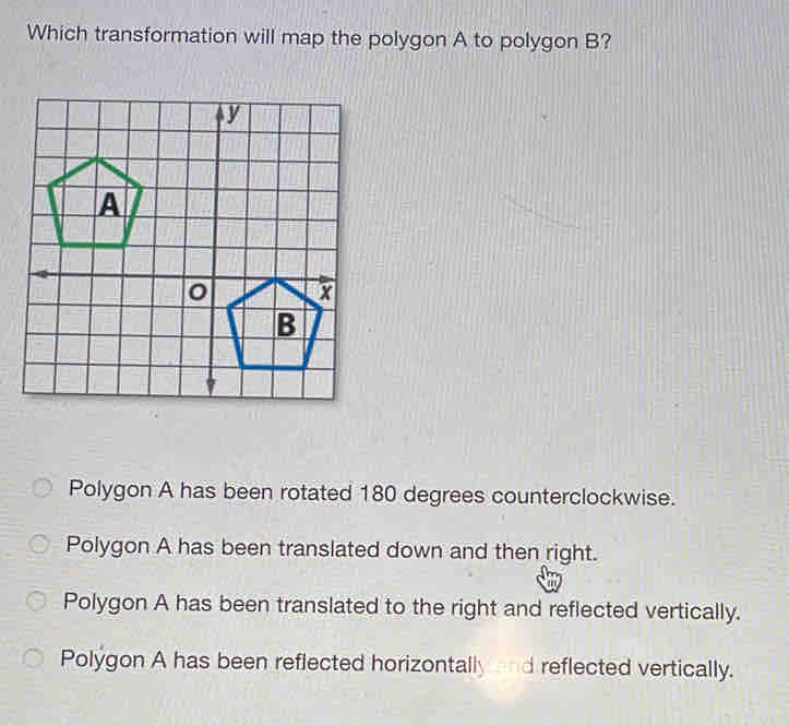 Which transformation will map the polygon A to polygon B?
Polygon A has been rotated 180 degrees counterclockwise.
Polygon A has been translated down and then right.
Polygon A has been translated to the right and reflected vertically.
Polygon A has been reflected horizontally and reflected vertically.