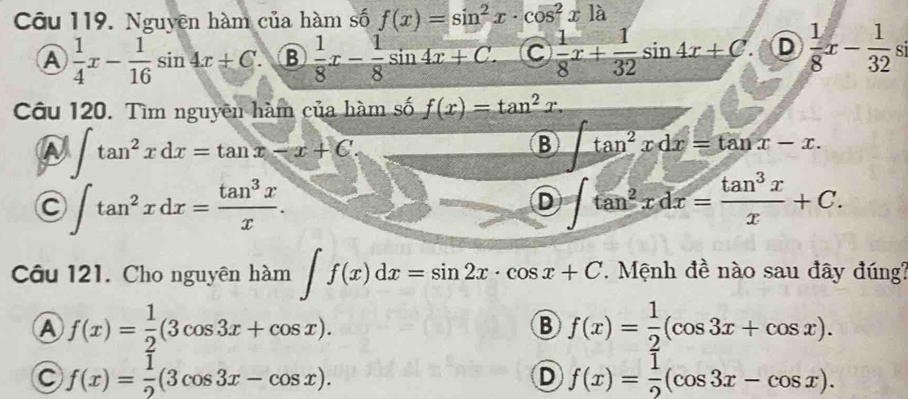 Nguyên hàm của hàm số f(x)=sin^2x· cos^2xla
Ⓐ  1/4 x- 1/16 sin 4x+C. B  1/8 x- 1/8 sin 4x+C.  1/8 x+ 1/32 sin 4x+C. D  1/8 x- 1/32 s
Câu 120. Tìm nguyên hàm của hàm số f(x)=tan^2x.
∈t tan^2xdx=tan x-x+C.
B ∈t tan^2xdx=tan x-x.
C ∈t tan^2xdx= tan^3x/x .
D ∈t tan^2xdx= tan^3x/x +C. 
Câu 121. Cho nguyên hàm ∈t f(x)dx=sin 2x· cos x+C. .. Mệnh đề nào sau đây đúng?
A f(x)= 1/2 (3cos 3x+cos x).
B f(x)= 1/2 (cos 3x+cos x).
C f(x)= 1/2 (3cos 3x-cos x).
D f(x)= 1/2 (cos 3x-cos x).