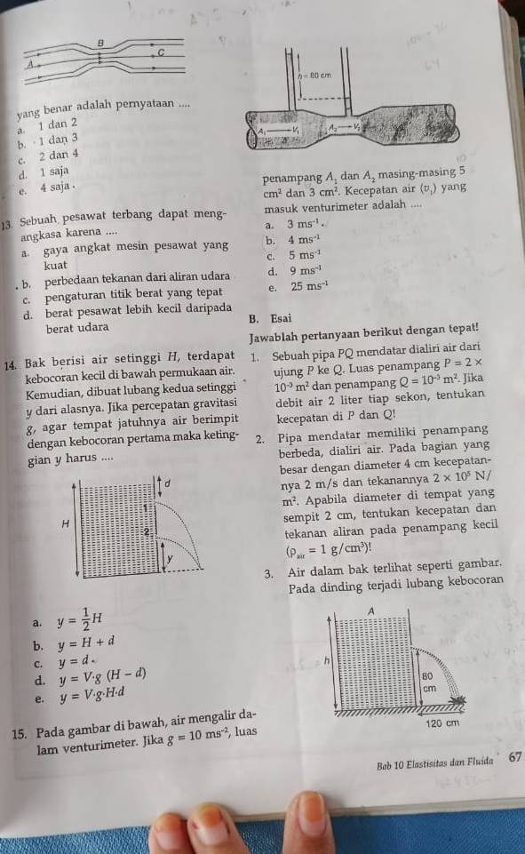 yang benar adalah pernyataan ....
b. · 1 dan 3 a. 1 dan 2
c. 2 dan 4
d. 1 saja
penampang A, dan A_2 masing-masing 5
e. 4 saja .
cm^2 dan 3cm^2. Kecepatan air (v,) yang
13. Sebuah pesawat terbang dapat meng- masuk venturimeter adalah ....
a. 3ms^(-1).
angkasa karena ....
a. gaya angkat mesin pesawat yang b. 4ms^(-1)
kuat c. 5ms^(-1)
b. perbedaan tekanan dari aliran udara d. 9ms^(-1)
c. pengaturan titik berat yang tepat e. 25ms^(-1)
d. berat pesawat lebih kecil daripada
berat udara B. Esai
Jawablah pertanyaan berikut dengan tepat!
14. Bak berisi air setinggi H, terdapat 1. Sebuah pipa PQ mendatar dialiri air dari
kebocoran kecil di bawah permukaan air. ujung P ke Q. Luas penampang P=2*
Kemudian, dibuat lubang kedua setinggi 10^(-3)m^2 dan penampang Q=10^(-3)m^2. Jika
y dari alasnya. Jika percepatan gravitasi debit air 2 liter tiap sekon, tentukan
g, agar tempat jatuhnya air berimpit kecepatan di P dan Q!
dengan kebocoran pertama maka keting- 2. Pipa mendatar memiliki penampang
gian y harus .... berbeda, dialiri air. Pada bagian yang
besar dengan diameter 4 cm kecepatan-
nya 2 m/s dan tekanannya 2* 10^5N 1 /
Apabila diameter di tempat yang
m^2
sempit 2 cm, tentukan kecepatan dan
tekanan aliran pada penampang kecil
(rho _air=1g/cm^3)!
3. Air dalam bak terlihat seperti gambar.
Pada dinding terjadi lubang kebocoran
a. y= 1/2 H
b. y=H+d
C. y=d.
d. y=V· g(H-d)
e. y=V· g· H· d
15. Pada gambar di bawah, air mengalir da-
lam venturimeter. Jika g=10ms^(-2) , luas
Bb 10 Elastisitas dan Fluida ' 67