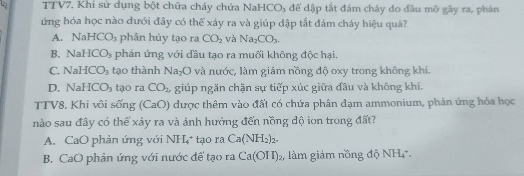 ua TTV7. Khi sử dụng bột chữa cháy chứa NaHCO₃ để dập tắt đám cháy do đầu mỡ gây ra, phản
ứng hóa học nào dưới đây có thể xảy ra và giúp dập tắt đám cháy hiệu quả?
A. NaH ICO_3 phân hủy tạo ra CO_2 và Na_2CO_3.
B. NaH ICO_3 phản ứng với đầu tạo ra muối không độc hại.
C. NaHCO_3 tạo thành Na_2O và nước, làm giảm nồng độ oxy trong không khí.
D. Na HCO_3 tạo ra CO_2 , giúp ngăn chặn sự tiếp xúc giữa đầu và không khí.
TTV8. Khi vôi sống (CaO) được thêm vào đất có chứa phân đạm ammonium, phản ứng hóa học
nào sau đây có thể xảy ra và ảnh hưởng đến nồng độ ion trong đất?
A. CaO phản ứng với NH_4^(+t_2) o rª Ca(NH_2)_2.
B. CaO phản ứng với nước để tạo ra Ca(OH)_2 làm giảm nồng độ NH₄.