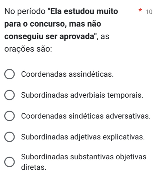 No período "Ela estudou muito * 10
para o concurso, mas não
conseguiu ser aprovada'', as
orações são:
Coordenadas assindéticas.
Subordinadas adverbiais temporais.
Coordenadas sindéticas adversativas.
Subordinadas adjetivas explicativas.
Subordinadas substantivas objetivas
diretas.