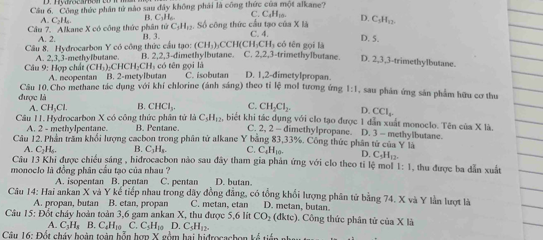 Hyarocarbon co   
Câu 6. Công thức phân tử nào sau dây không phải là công thức của một alkane?
A. C_2H_6.
B. C_3H_6.
C. C_4H_10.
Câu 7. Alkane X có công thức phân tử C_5H_12. Số công thức cấu tạo của X là D. C_5H_12.
A. 2. B. 3. C. 4.
D. 5.
có tên gọi là
Câu 8. Hyđrocarbon Y có công thức cấu tạo: (CH_3)_3 _3CCH(CH_3CH_3 C. 2,2,3-trimethylbutane. D. 2,3,3-trimethylbutane.
A. 2,3,3-methylbutane. B. 2,2,3-đimethylbutane.
Câu 9: Hợp chất (CH_3)_2CHCH_2CH_3 có tên gọi là
A. neopentan B. 2-metylbutan C. ísobutan D. 1,2-đimetylpropan.
Câu 10. Cho methane tác dụng với khí chlorine (ánh sáng) theo tỉ lệ mol tương ứng 1:1 , sau phản ứng sản phẩm hữu cơ thu
được là
B.
A. CH_3Cl. CHCl_3. C. CH_2Cl_2.
D. CCl_4.
Câu 11. Hydrocarbon X có công thức phân tử là C_5H_12 , biết khi tác dụng với clo tạo được 1 dẫn xuất monoclo. Tên của X là.
A. 2 - methylpentane. B. Pentane. C. 2, 2 - dimethylpropane. D. 3 - methylbutane.
Câu 12. Phần trăm khối lượng cacbon trong phân tử alkane Y bằng 83,33%. Công thức phân tử của Y là
A. C_2H_6. B. C_3H_8. C. C_4H_10.
D. C_5H_12.
Câu 13 Khi được chiếu sáng , hiđrocacbon nào sau đây tham gia phản ứng với clo theo tỉ lệ mol 1:1 , thu được ba dẫn xuất
monoclo là đồng phân cấu tạo của nhau ?
A. isopentan B. pentan C. pentan D. butan.
Câu 14: Hai ankan X và Y kế tiếp nhau trong dãy đồng đẳng, có tổng khối lượng phân tử bằng 74. X và Y lần lượt là
A. propan, butan B. etan, propan C. metan, etan D. metan, butan.
Câu 15: Đốt cháy hoàn toàn 3,6 gam ankan X, thu được 5,6 lít CO_2 (đk tc ). Công thức phân tử của X là
A. C_3H_8 B. C_4H_10 C. C_5H_10 D. C_5H_12.
*  Câu 16: Đốt cháy hoàn toàn hỗn hợp X gồm hai hiđrocachon kế tiến nh