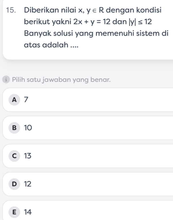 Diberikan nilai x, y∈ R dengan kondisi
berikut yakni 2x+y=12 dan |y|≤ 12
Banyak solusi yang memenuhi sistem di
atas adalah ....
Pilih satu jawaban yang benar.
A 7
B 10
c 13
D 12
E 14