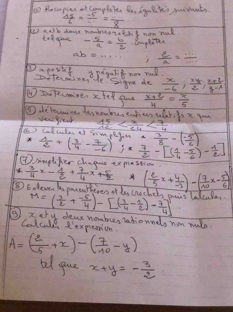 ( Recopier or completer De egaltes suvants
 15/6 = (-5)/·s  = ·s /8 
(e aetb dayx hombie, reforif non nul
teopue - 5/a = b/q .Completer
ab=·s
 2/a = ·s /·s  
②xpositif ynegatif non mud.
Determiner He Signe de  x/-6 ; xy/2 ; (x+2)/y-1 
④ Doteminer xtel pane  (x+2)/4 = x/5 
⑤ detemine des hombu, entius alarigs x qu
vengient  15/12 
(6) Colculer of Shmpllin  3/8 -( (-5)/6 )
 1/2 +( 3/4 - 7/-6 )i* 7/2 -[( 1/4 - 5/6 )- 1/2 ]
⑦imptifer chague exmestion
  3/4 x- 1/2 + 7/4 x+ 5/2 
⑤⑧ Entere ls parenthereoer ly cn
( 2/5 x+ 4/-3 )-( 7/10 x- 5/6 )
M=( 3/2 + (-5)/4 )-[( 3/4 - 1/2 )- 7/4 ] puis lalcule.
③ xery deax nombes nationnels non nulo
Coluuld R'expestion.
A=( 2/5 +x)-( 7/10 -y)
tal gane x+y=- 3/2 