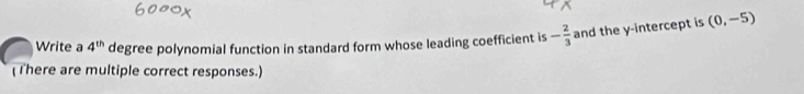 Write a 4^(th) degree polynomial function in standard form whose leading coefficient is - 2/3  and the y-intercept is (0,-5)
(There are multiple correct responses.)