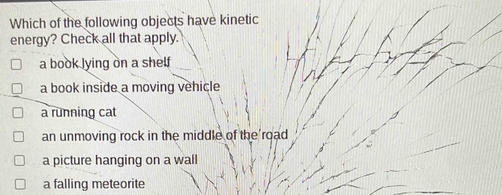 Which of the following objects have kinetic
energy? Check all that apply.
a book lying on a shelf
a book inside a moving vehicle
a running cat
an unmoving rock in the middle of the road
a picture hanging on a wall
a falling meteorite