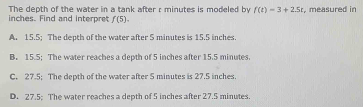 The depth of the water in a tank after t minutes is modeled by f(t)=3+2.5t , measured in
inches. Find and interpret f(5).
A. 15.5; The depth of the water after 5 minutes is 15.5 inches.
B. 15.5; The water reaches a depth of 5 inches after 15.5 minutes.
C. 27.5; The depth of the water after 5 minutes is 27.5 inches.
D. 27.5; The water reaches a depth of 5 inches after 27.5 minutes.