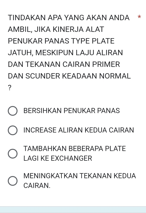 TINDAKAN APA YANG AKAN ANDA * 
AMBIL, JIKA KINERJA ALAT 
PENUKAR PANAS TYPE PLATE 
JATUH, MESKIPUN LAJU ALIRAN 
DAN TEKANAN CAIRAN PRIMER 
DAN SCUNDER KEADAAN NORMAL 
? 
BERSIHKAN PENUKAR PANAS 
INCREASE ALIRAN KEDUA CAIRAN 
TAMBAHKAN BEBERAPA PLATE 
LAGI KE EXCHANGER 
MENINGKATKAN TEKANAN KEDUA 
CAIRAN.