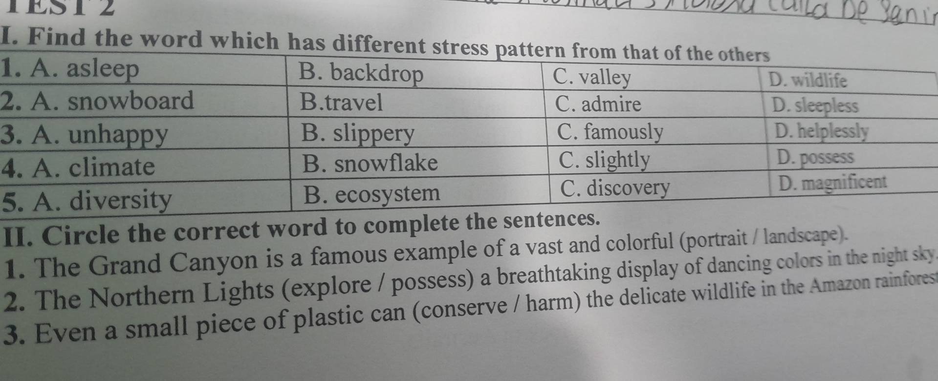 TEST2 
I. Find the word which has diff 
1 
2 
3 
4 
5 
II. Circle the correct word to complete t 
1. The Grand Canyon is a famous example of a vast and colorful (portrait / landscape). 
2. The Northern Lights (explore / possess) a breathtaking display of dancing colors in the night sky 
3. Even a small piece of plastic can (conserve / harm) the delicate wildlife in the Amazon rainfores