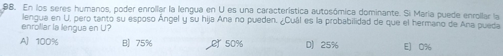 En los seres humanos, poder enrollar la lengua en U es una característica autosómica dominante. Si Maria puede enrollar la
lengua en U, pero tanto su esposo Ángel y su hija Ana no pueden. ¿Cuál es la probabilidad de que el hermano de Ana pueda
enrollar la lengua en U?
A 100% B 75% e 50% D 25% E 0%