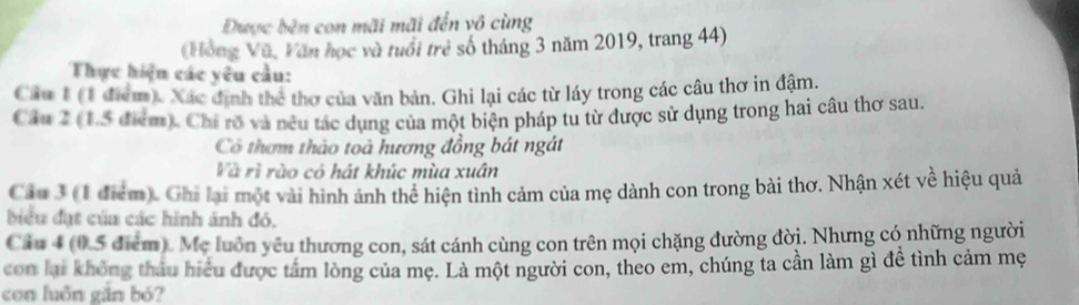 Được bên con mãi mãi đến vô cùng 
(Hồng Vũ, Văn học và tuổi trẻ số tháng 3 năm 2019, trang 44) 
Thực hiện các yêu cầu: 
Câu 1 (1 điểm). Xác định thể thơ của văn bản. Ghi lại các từ láy trong các câu thơ in đậm. 
Câu 2 (1.5 điểm). Chi rõ và neu tác dụng của một biện pháp tu từ được sử dụng trong hai câu thơ sau. 
Có thơm thảo toà hương đồng bát ngát 
Và rì rào có hát khúc mùa xuân 
Cầu 3 (1 điểm). Ghi lại một vài hình ảnh thể hiện tình cảm của mẹ dành con trong bài thơ. Nhận xét về hiệu quả 
biểu đạt của các hình ảnh đó. 
Câu 4 (0.5 điểm). Mẹ luôn yêu thương con, sát cánh cùng con trên mọi chặng đường đời. Nhưng có những người 
con lại không thâu hiệu được tâm lòng của mẹ. Là một người con, theo em, chúng ta cần làm gì để tình cảm mẹ 
con luôn gắn bó?